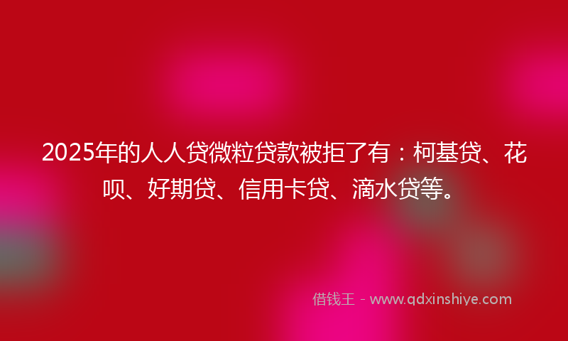 2025年的人人贷微粒贷款被拒了有：柯基贷、花呗、好期贷、信用卡贷、滴水贷等。