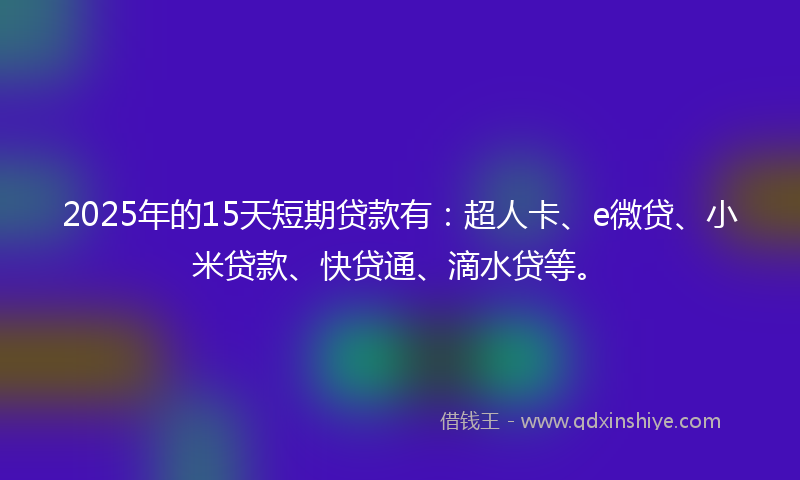 2025年的15天短期贷款有：超人卡、e微贷、小米贷款、快贷通、滴水贷等。