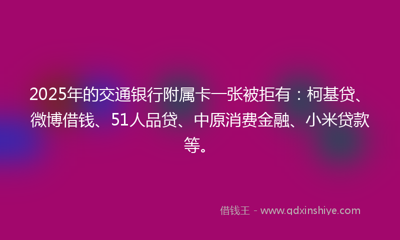 2025年的交通银行附属卡一张被拒有：柯基贷、微博借钱、51人品贷、中原消费金融、小米贷款等。
