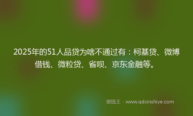 2025年的51人品贷为啥不通过有：柯基贷、微博借钱、微粒贷、省呗、京东金融等。