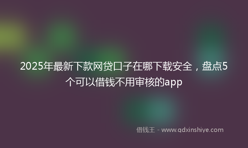2025年最新下款网贷口子在哪下载安全，盘点5个可以借钱不用审核的app