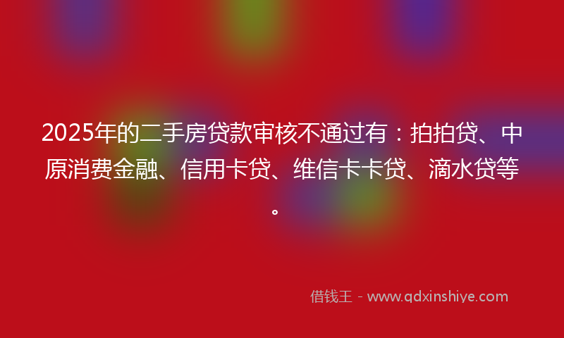 2025年的二手房贷款审核不通过有：拍拍贷、中原消费金融、信用卡贷、维信卡卡贷、滴水贷等。