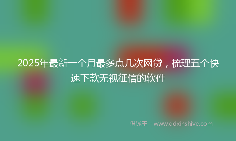 2025年最新一个月最多点几次网贷，梳理五个快速下款无视征信的软件
