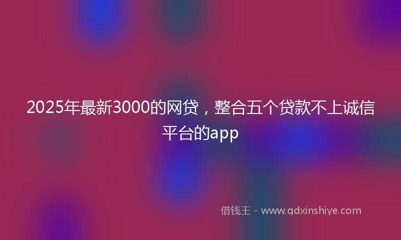 2025年最新3000的网贷，整合五个贷款不上诚信平台的app