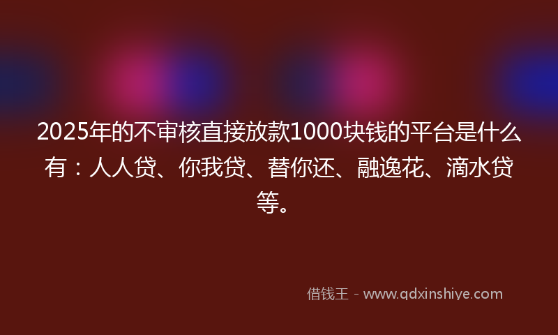 2025年的不审核直接放款1000块钱的平台是什么有：人人贷、你我贷、替你还、融逸花、滴水贷等。