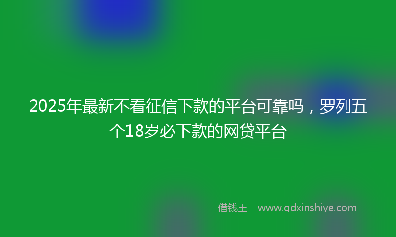 2025年最新不看征信下款的平台可靠吗，罗列五个18岁必下款的网贷平台