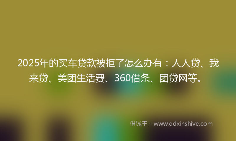 2025年的买车贷款被拒了怎么办有：人人贷、我来贷、美团生活费、360借条、团贷网等。