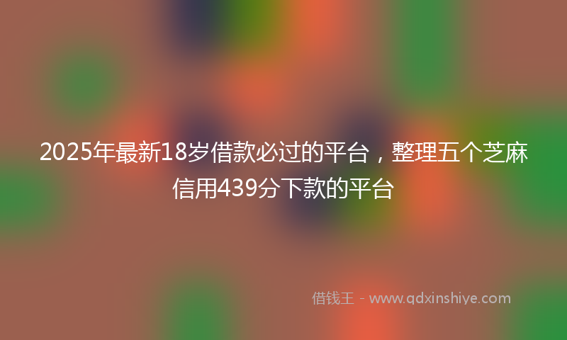 2025年最新18岁借款必过的平台，整理五个芝麻信用439分下款的平台