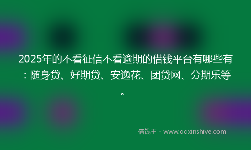 2025年的不看征信不看逾期的借钱平台有哪些有：随身贷、好期贷、安逸花、团贷网、分期乐等。