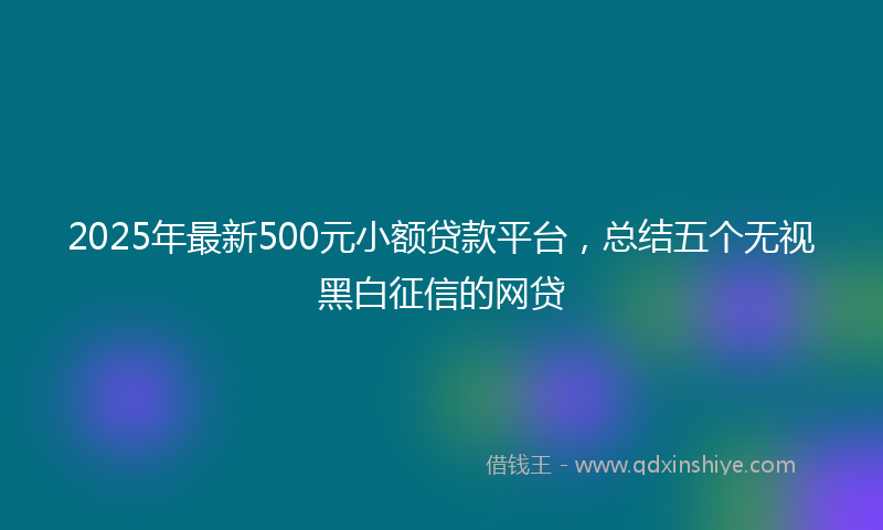 2025年最新500元小额贷款平台，总结五个无视黑白征信的网贷