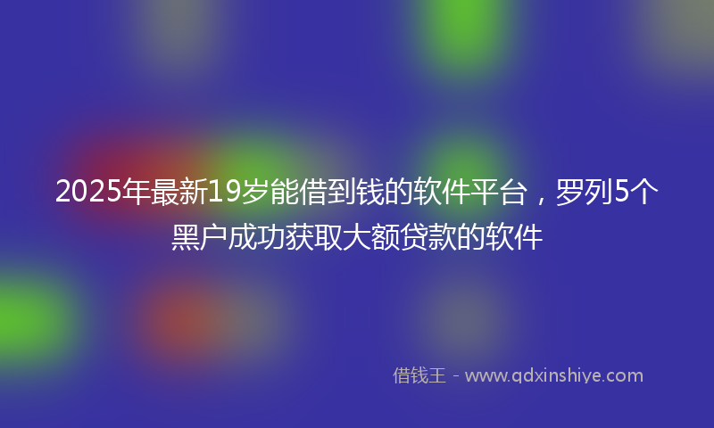 2025年最新19岁能借到钱的软件平台，罗列5个黑户成功获取大额贷款的软件