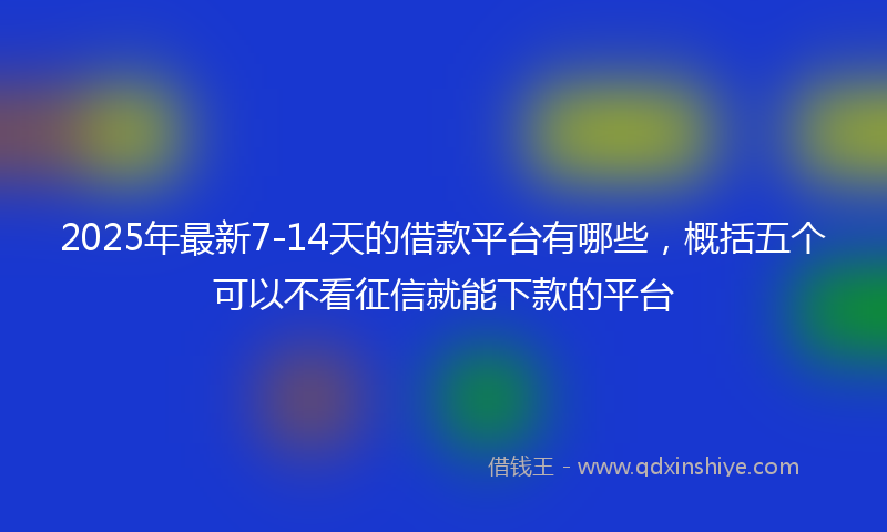 2025年最新7-14天的借款平台有哪些，概括五个可以不看征信就能下款的平台