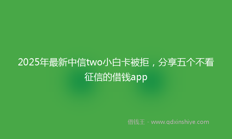 2025年最新中信two小白卡被拒，分享五个不看征信的借钱app