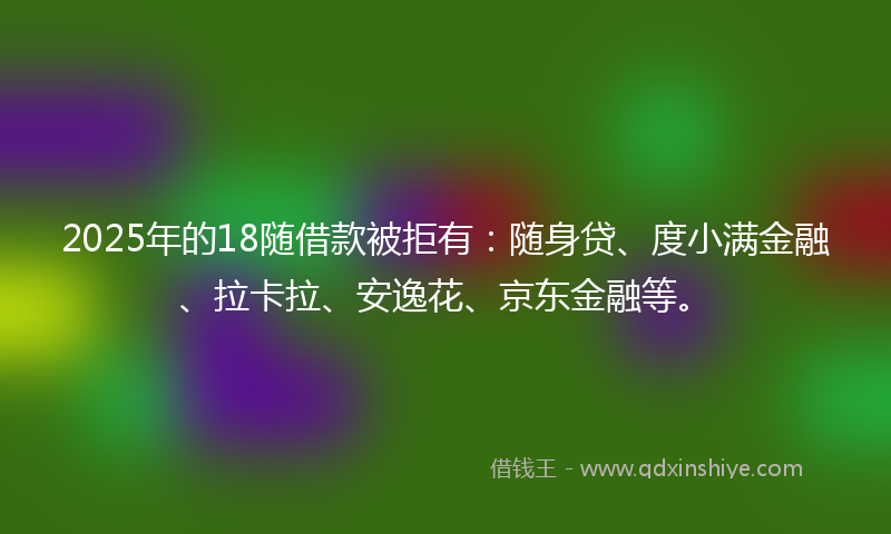 2025年的18随借款被拒有：随身贷、度小满金融、拉卡拉、安逸花、京东金融等。