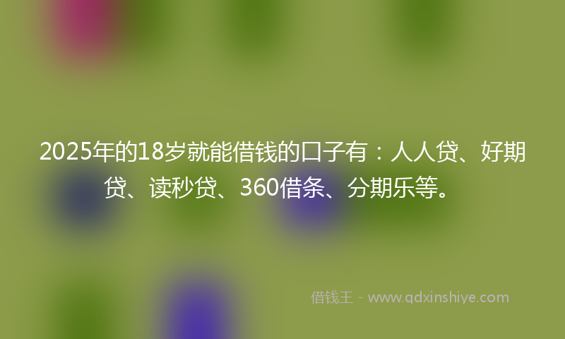2025年的18岁就能借钱的口子有：人人贷、好期贷、读秒贷、360借条、分期乐等。