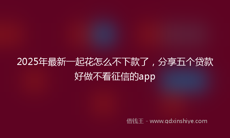 2025年最新一起花怎么不下款了，分享五个贷款好做不看征信的app