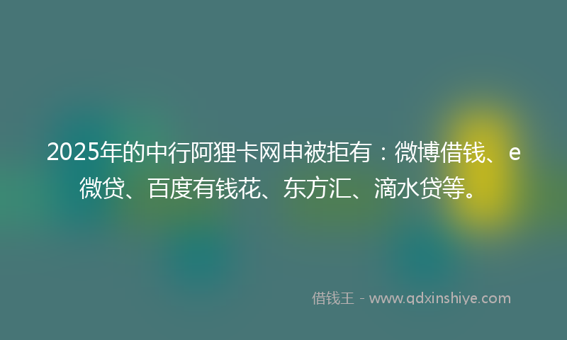 2025年的中行阿狸卡网申被拒有：微博借钱、e微贷、百度有钱花、东方汇、滴水贷等。