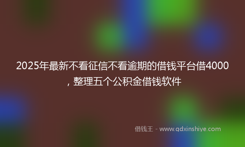 2025年最新不看征信不看逾期的借钱平台借4000，整理五个公积金借钱软件