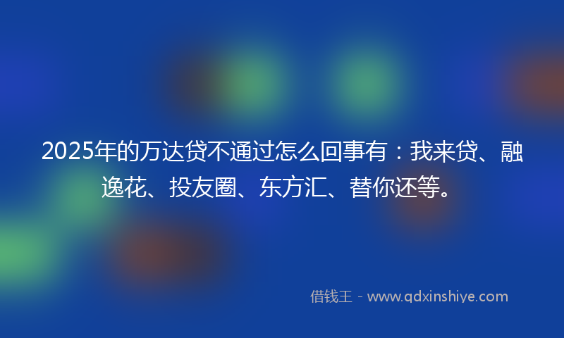 2025年的万达贷不通过怎么回事有：我来贷、融逸花、投友圈、东方汇、替你还等。