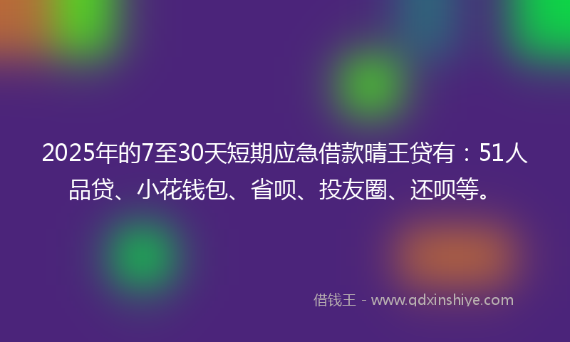 2025年的7至30天短期应急借款晴王贷有：51人品贷、小花钱包、省呗、投友圈、还呗等。