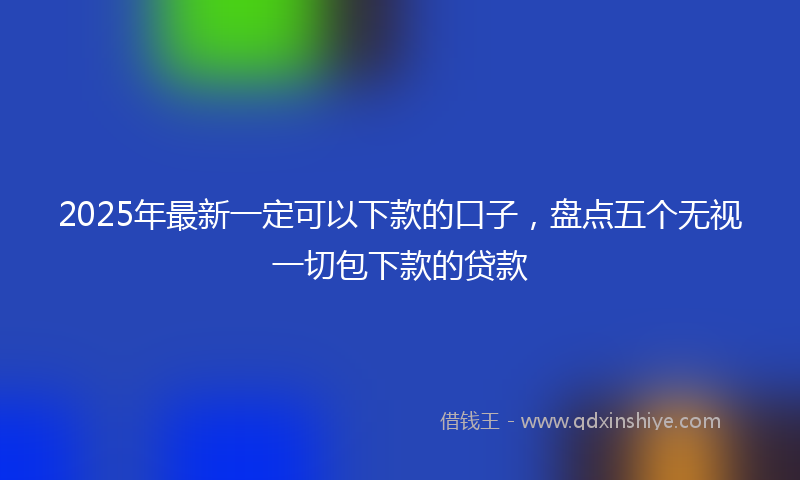 2025年最新一定可以下款的口子，盘点五个无视一切包下款的贷款