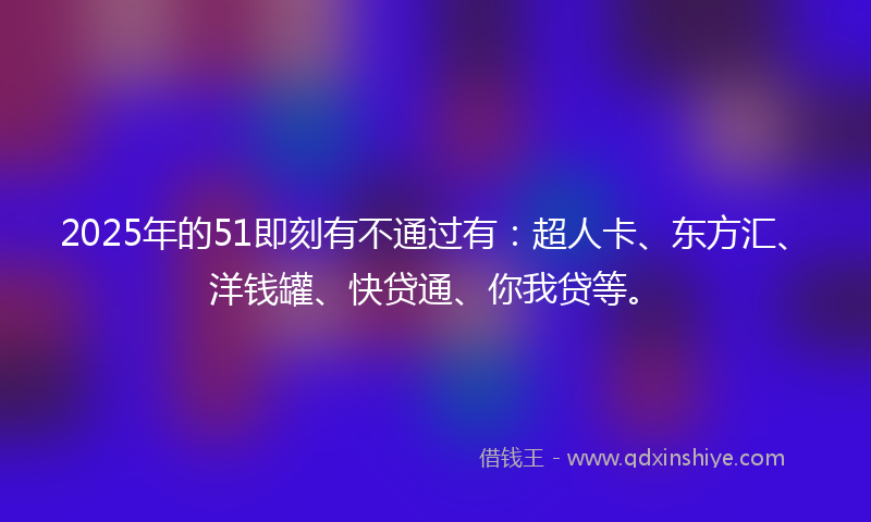 2025年的51即刻有不通过有：超人卡、东方汇、洋钱罐、快贷通、你我贷等。