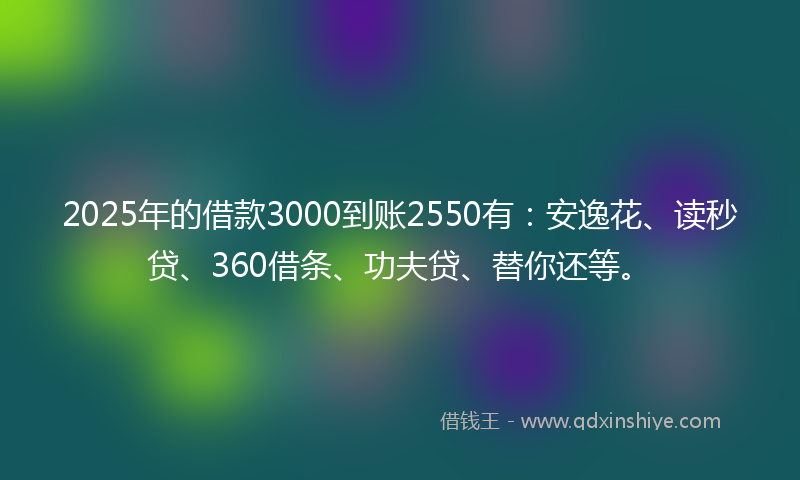 2025年的借款3000到账2550有：安逸花、读秒贷、360借条、功夫贷、替你还等。