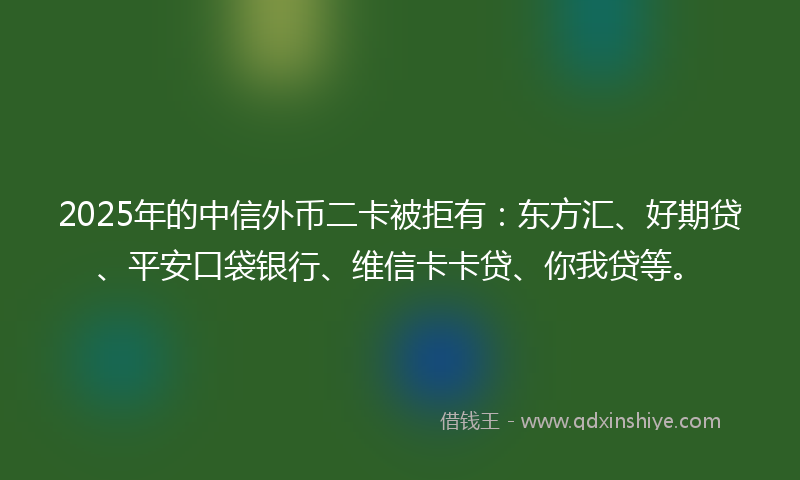 2025年的中信外币二卡被拒有：东方汇、好期贷、平安口袋银行、维信卡卡贷、你我贷等。