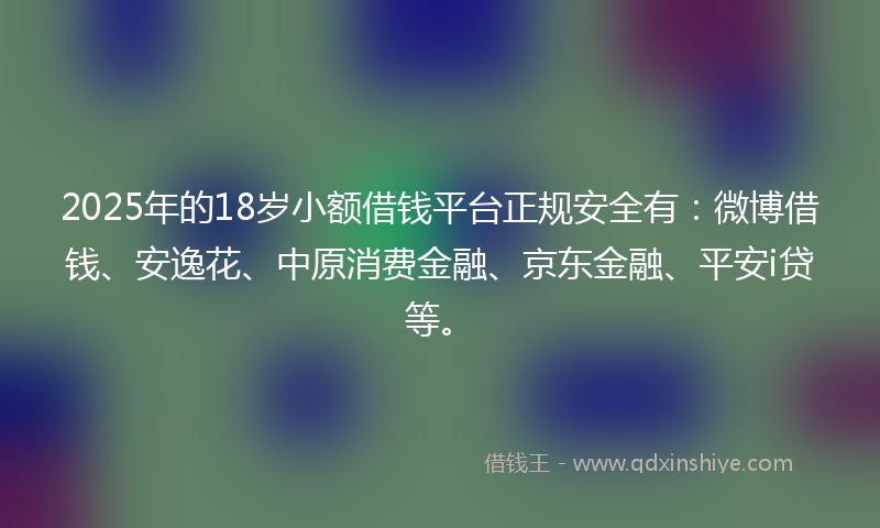 2025年的18岁小额借钱平台正规安全有：微博借钱、安逸花、中原消费金融、京东金融、平安i贷等。