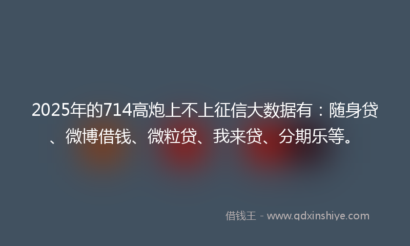 2025年的714高炮上不上征信大数据有：随身贷、微博借钱、微粒贷、我来贷、分期乐等。