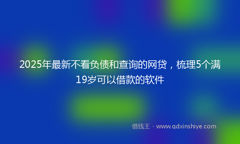 2025年最新不看负债和查询的网贷，梳理5个满19岁可以借款的软件