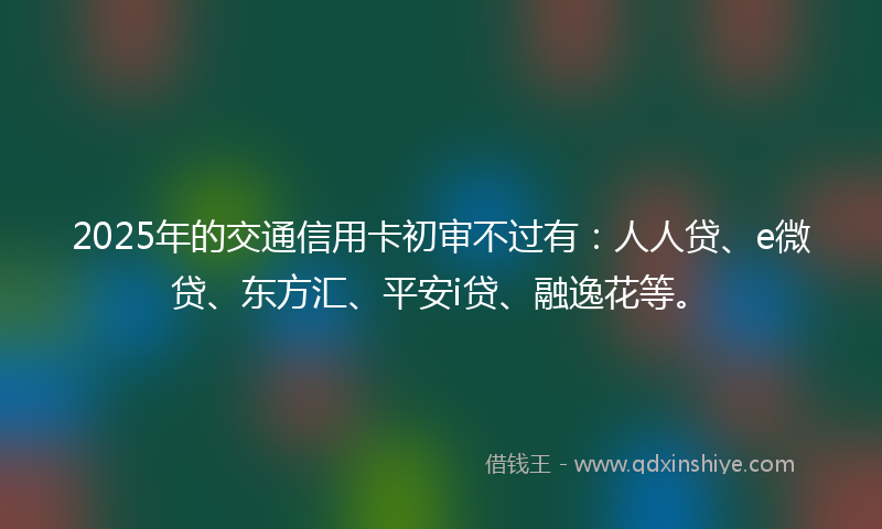 2025年的交通信用卡初审不过有：人人贷、e微贷、东方汇、平安i贷、融逸花等。