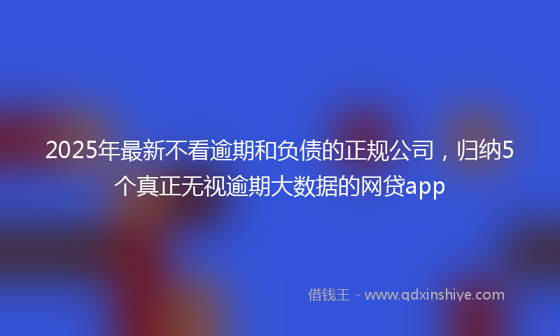 2025年最新不看逾期和负债的正规公司，归纳5个真正无视逾期大数据的网贷app
