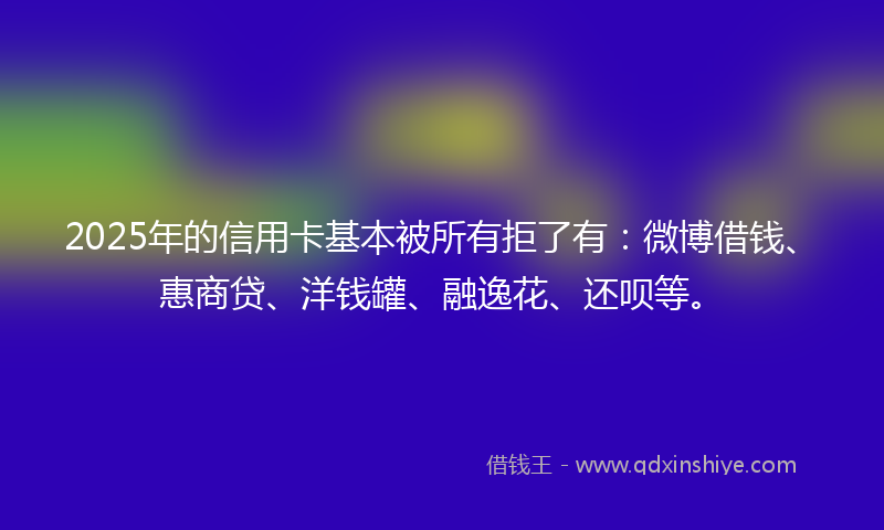 2025年的信用卡基本被所有拒了有：微博借钱、惠商贷、洋钱罐、融逸花、还呗等。