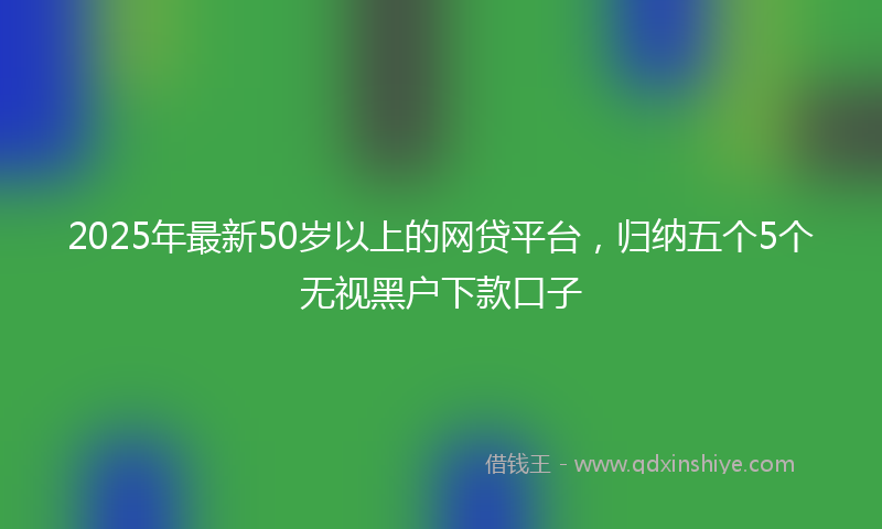 2025年最新50岁以上的网贷平台，归纳五个5个无视黑户下款口子