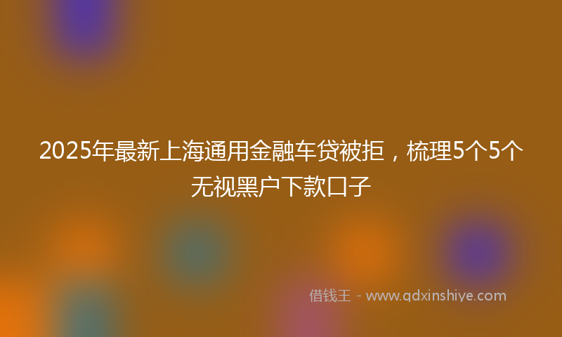 2025年最新上海通用金融车贷被拒，梳理5个5个无视黑户下款口子