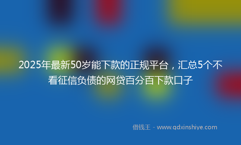2025年最新50岁能下款的正规平台，汇总5个不看征信负债的网贷百分百下款口子