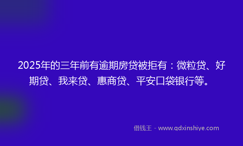 2025年的三年前有逾期房贷被拒有：微粒贷、好期贷、我来贷、惠商贷、平安口袋银行等。