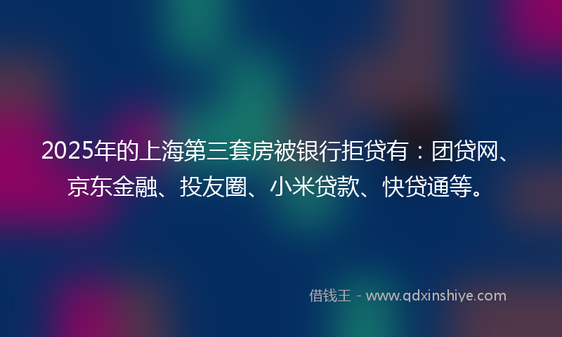 2025年的上海第三套房被银行拒贷有：团贷网、京东金融、投友圈、小米贷款、快贷通等。