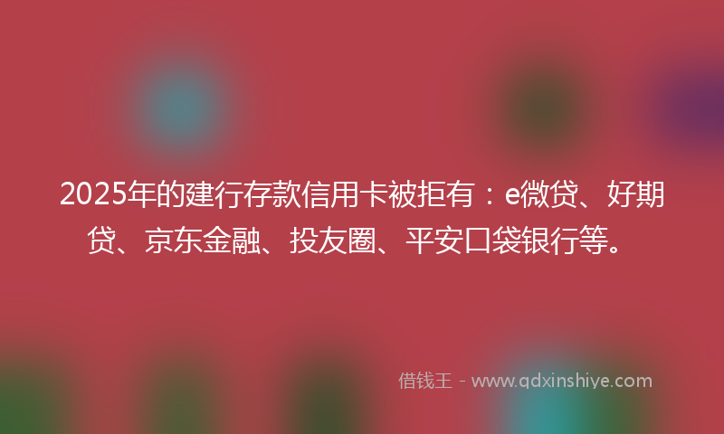 2025年的建行存款信用卡被拒有：e微贷、好期贷、京东金融、投友圈、平安口袋银行等。