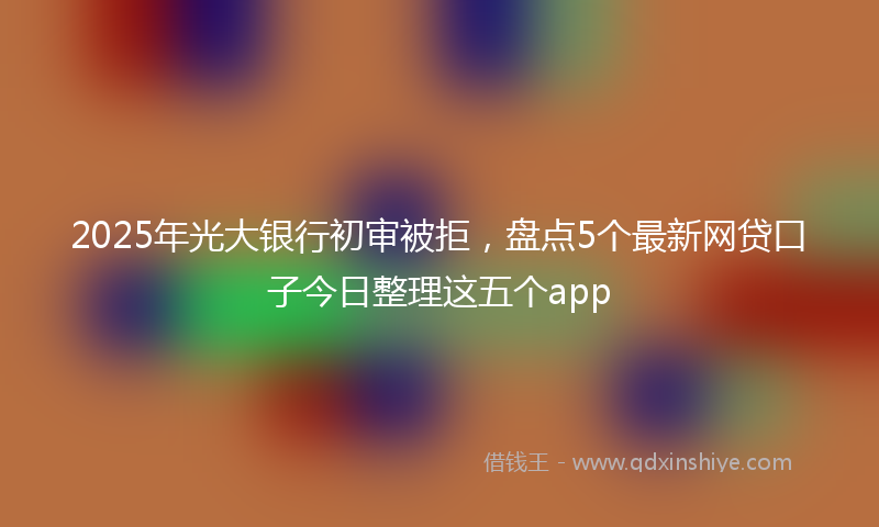 2025年光大银行初审被拒，盘点5个最新网贷口子今日整理这五个app