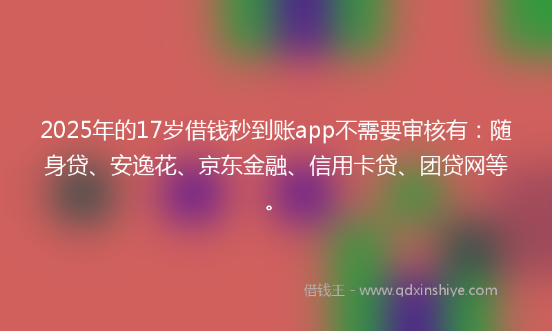 2025年的17岁借钱秒到账app不需要审核有：随身贷、安逸花、京东金融、信用卡贷、团贷网等。