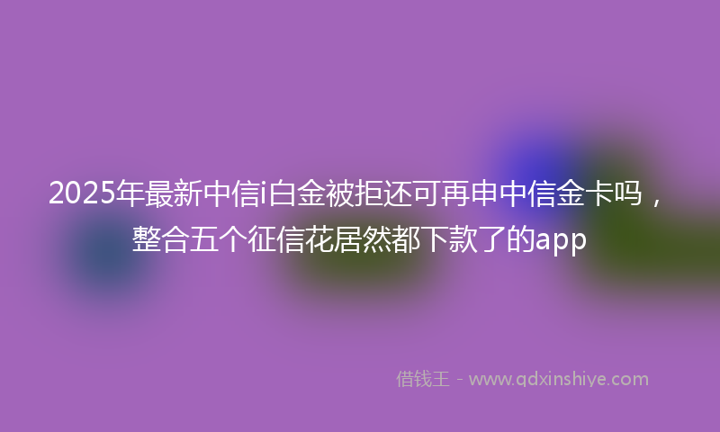 2025年最新中信i白金被拒还可再申中信金卡吗，整合五个征信花居然都下款了的app