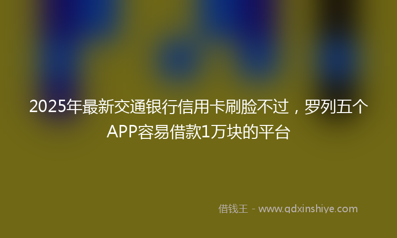 2025年最新交通银行信用卡刷脸不过，罗列五个APP容易借款1万块的平台