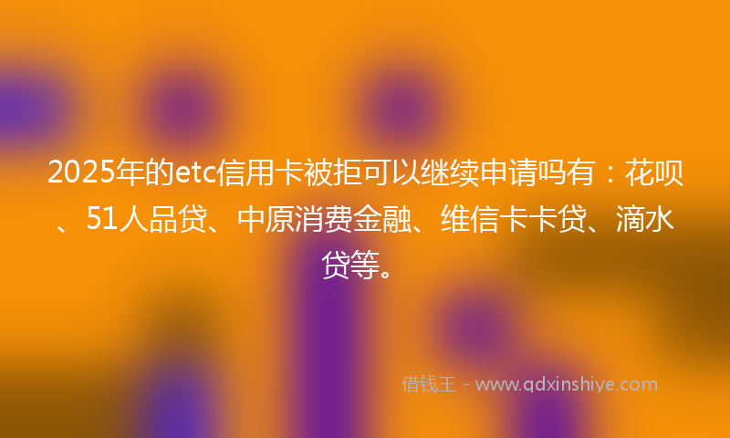 2025年的etc信用卡被拒可以继续申请吗有：花呗、51人品贷、中原消费金融、维信卡卡贷、滴水贷等。