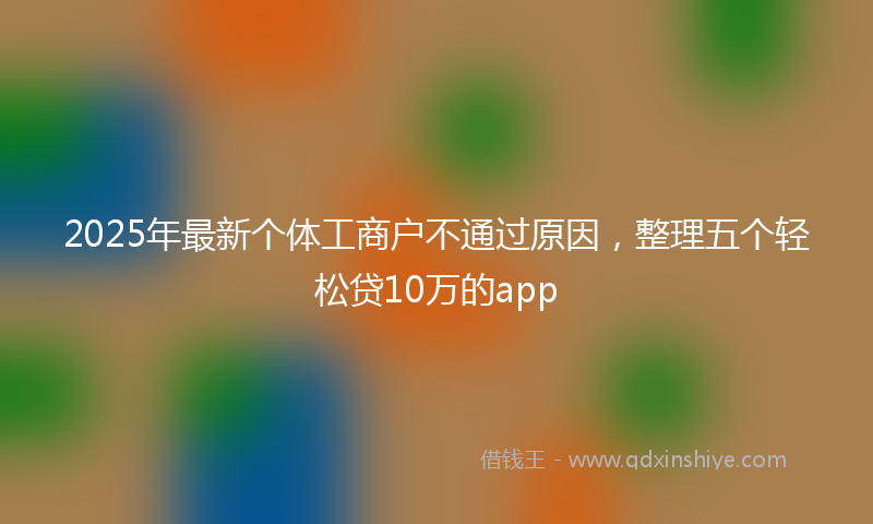 2025年最新个体工商户不通过原因，整理五个轻松贷10万的app