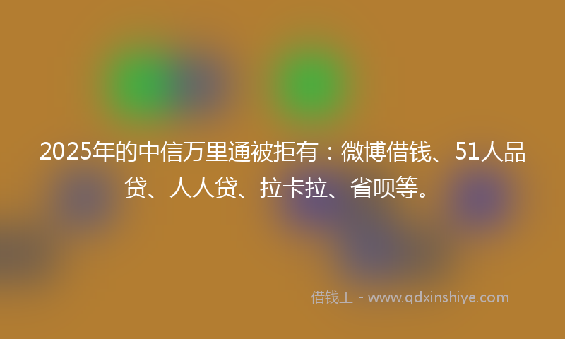 2025年的中信万里通被拒有：微博借钱、51人品贷、人人贷、拉卡拉、省呗等。