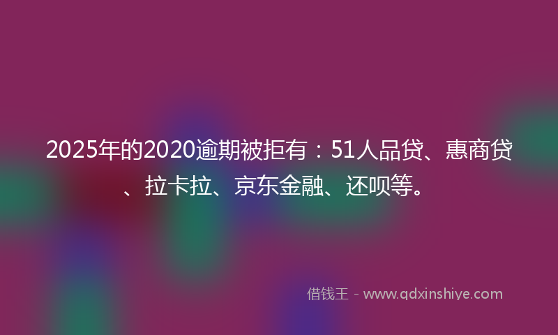 2025年的2020逾期被拒有：51人品贷、惠商贷、拉卡拉、京东金融、还呗等。