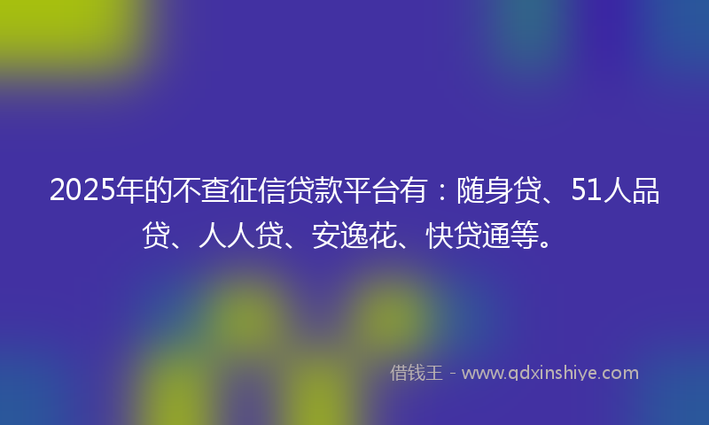 2025年的不查征信贷款平台有：随身贷、51人品贷、人人贷、安逸花、快贷通等。