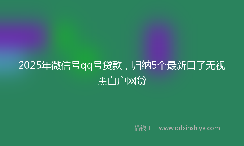 2025年微信号qq号贷款，归纳5个最新口子无视黑白户网贷